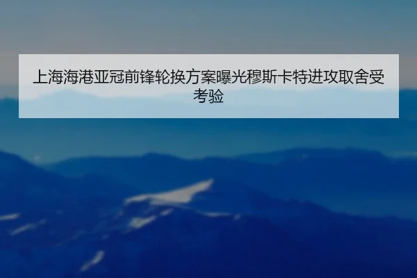 上海海港亚冠前锋轮换方案曝光穆斯卡特进攻取舍受考验
